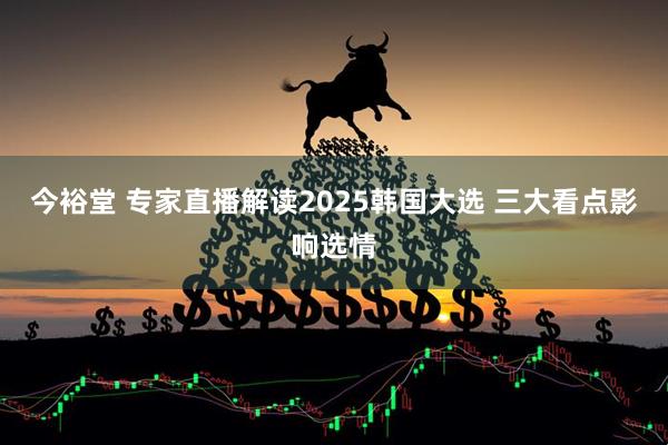今裕堂 专家直播解读2025韩国大选 三大看点影响选情