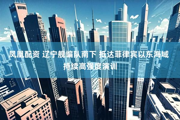 凤凰配资 辽宁舰编队南下 抵达菲律宾以东海域 持续高强度演训