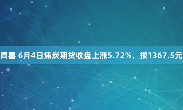 闻喜 6月4日焦炭期货收盘上涨5.72%，报1367.5元