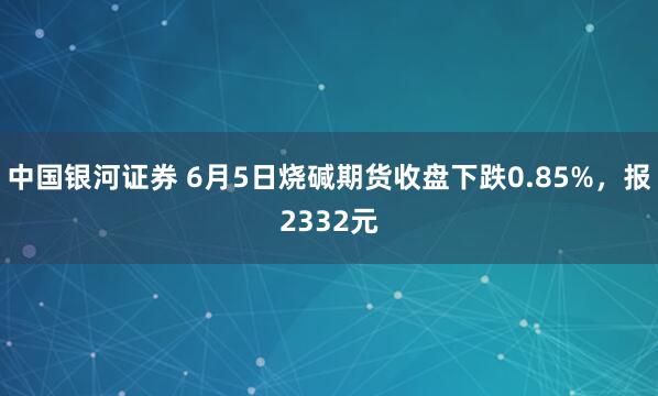 中国银河证券 6月5日烧碱期货收盘下跌0.85%，报2332元