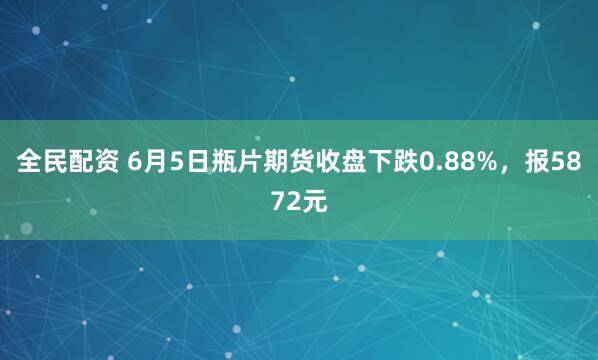全民配资 6月5日瓶片期货收盘下跌0.88%，报5872元