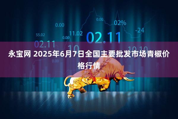 永宝网 2025年6月7日全国主要批发市场青椒价格行情