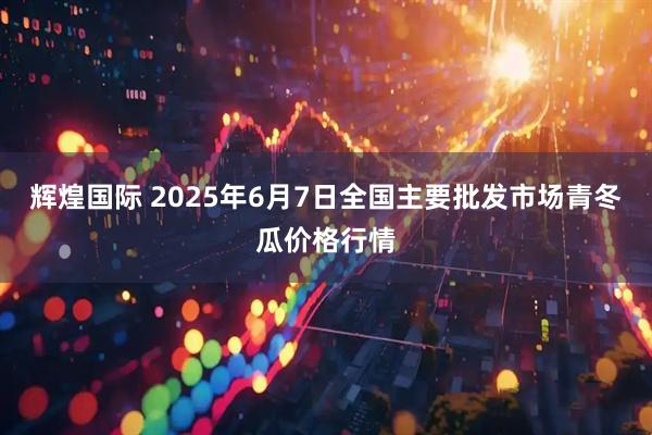 辉煌国际 2025年6月7日全国主要批发市场青冬瓜价格行情