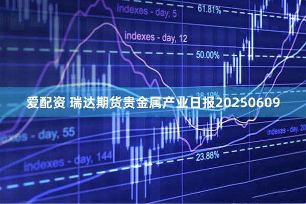 爱配资 瑞达期货贵金属产业日报20250609