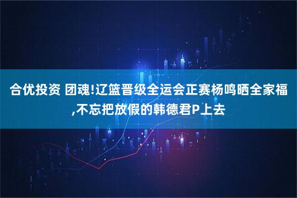 合优投资 团魂!辽篮晋级全运会正赛杨鸣晒全家福,不忘把放假的韩德君P上去
