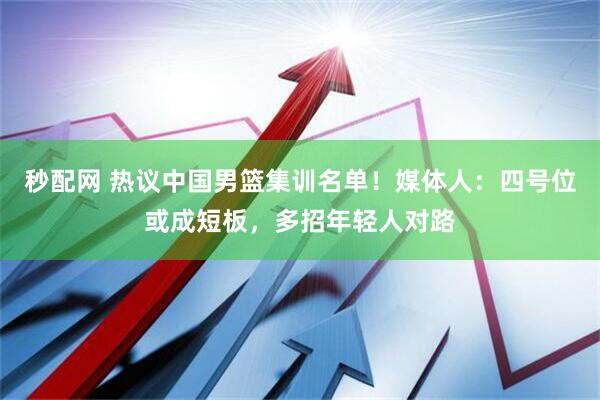 秒配网 热议中国男篮集训名单！媒体人：四号位或成短板，多招年轻人对路