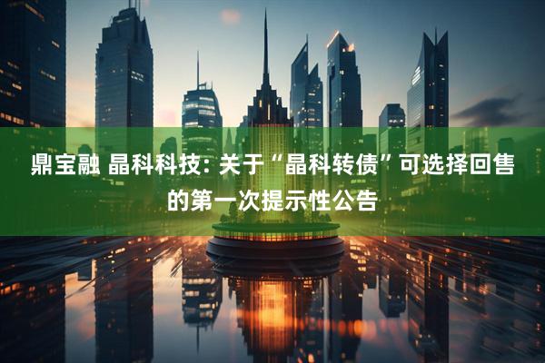 鼎宝融 晶科科技: 关于“晶科转债”可选择回售的第一次提示性公告