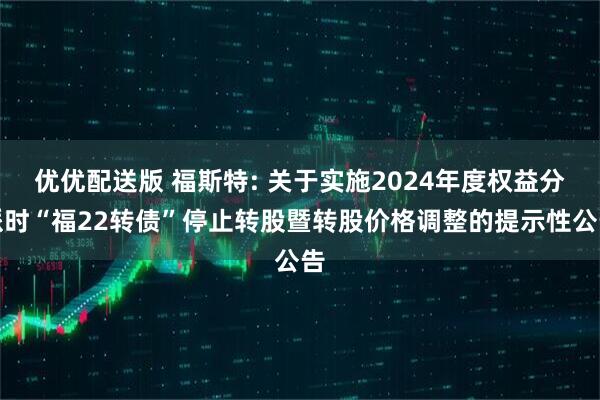 优优配送版 福斯特: 关于实施2024年度权益分派时“福22转债”停止转股暨转股价格调整的提示性公告