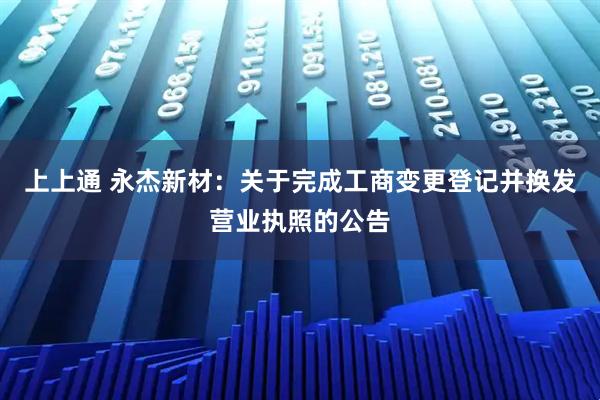 上上通 永杰新材：关于完成工商变更登记并换发营业执照的公告
