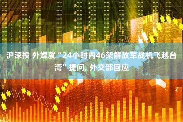 沪深投 外媒就“24小时内46架解放军战机飞越台湾”提问, 外交部回应