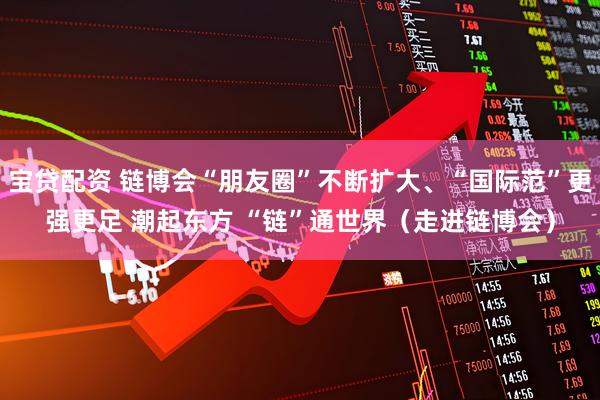 宝贷配资 链博会“朋友圈”不断扩大、“国际范”更强更足 潮起东方 “链”通世界（走进链博会）