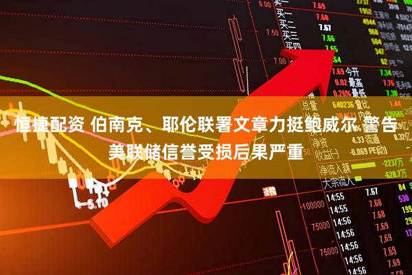 恒捷配资 伯南克、耶伦联署文章力挺鲍威尔 警告美联储信誉受损后果严重