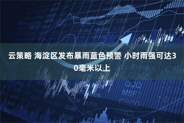 云策略 海淀区发布暴雨蓝色预警 小时雨强可达30毫米以上