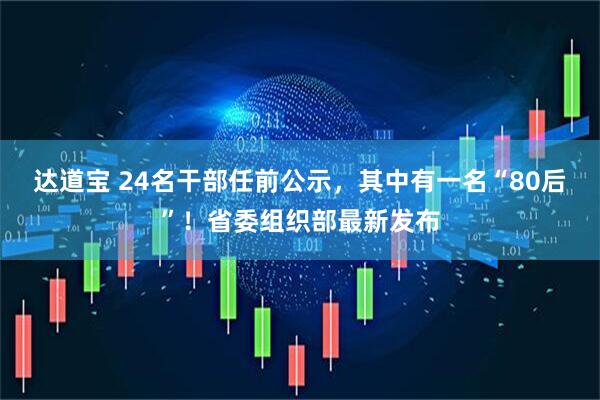 达道宝 24名干部任前公示，其中有一名“80后”！省委组织部最新发布