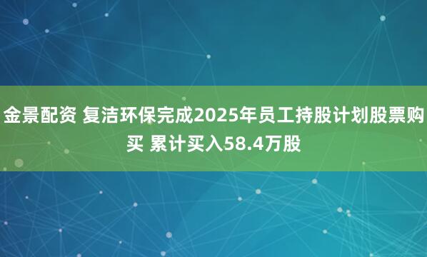 金景配资 复洁环保完成2025年员工持股计划股票购买 累计买入58.4万股