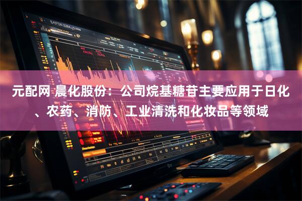 元配网 晨化股份：公司烷基糖苷主要应用于日化、农药、消防、工业清洗和化妆品等领域