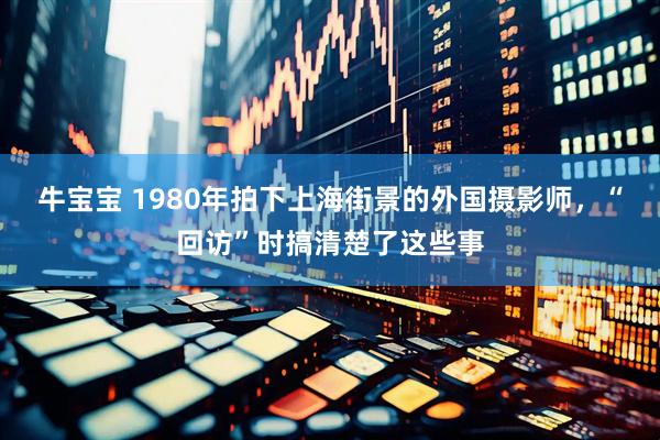 牛宝宝 1980年拍下上海街景的外国摄影师，“回访”时搞清楚了这些事
