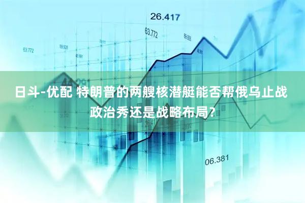 日斗-优配 特朗普的两艘核潜艇能否帮俄乌止战 政治秀还是战略布局？