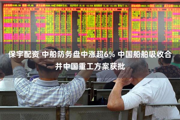 保宇配资 中船防务盘中涨超6% 中国船舶吸收合并中国重工方案获批