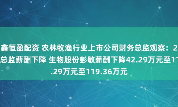 鑫恒盈配资 农林牧渔行业上市公司财务总监观察：28%的财务总监薪酬下降 生物股份彭敏薪酬下降42.29万元至119.36万元