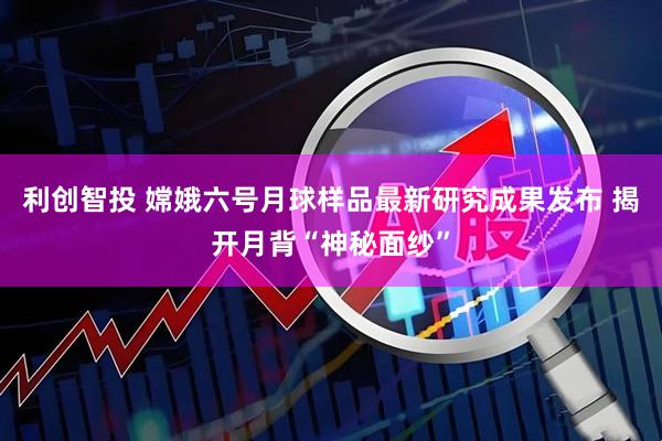 利创智投 嫦娥六号月球样品最新研究成果发布 揭开月背“神秘面纱”