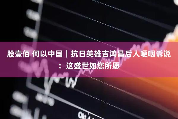 股壹佰 何以中国｜抗日英雄吉鸿昌后人哽咽诉说：这盛世如您所愿