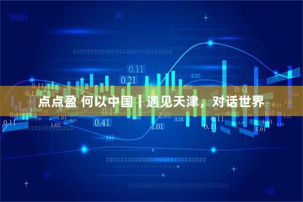 点点盈 何以中国｜遇见天津，对话世界