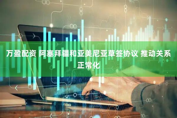 万盈配资 阿塞拜疆和亚美尼亚草签协议 推动关系正常化
