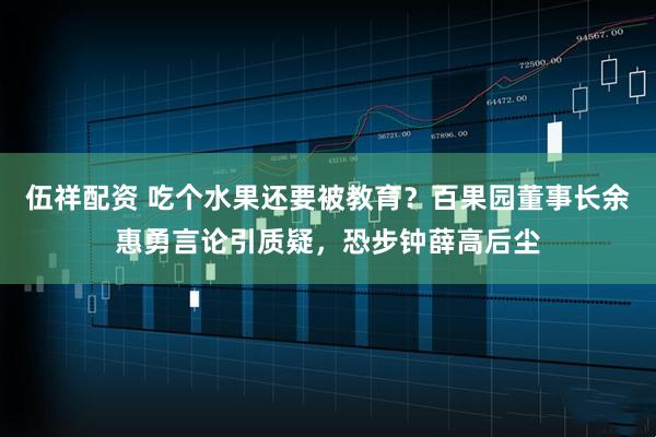 伍祥配资 吃个水果还要被教育？百果园董事长余惠勇言论引质疑，恐步钟薛高后尘