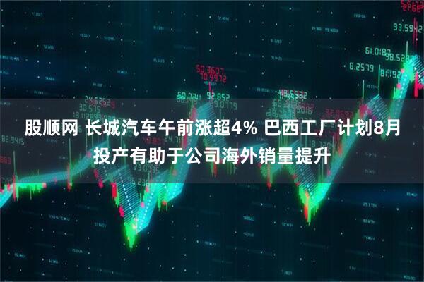 股顺网 长城汽车午前涨超4% 巴西工厂计划8月投产有助于公司海外销量提升