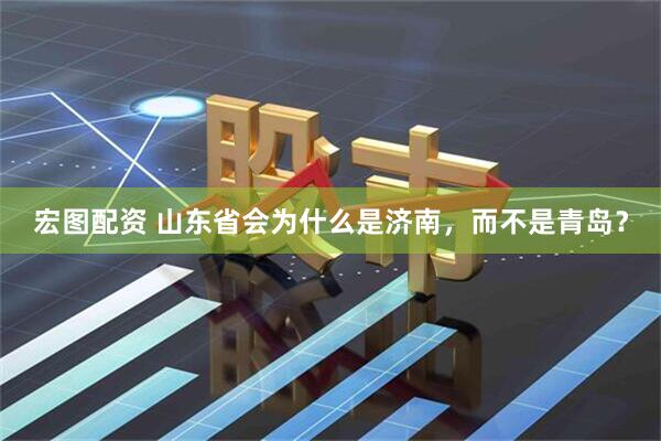 宏图配资 山东省会为什么是济南，而不是青岛？