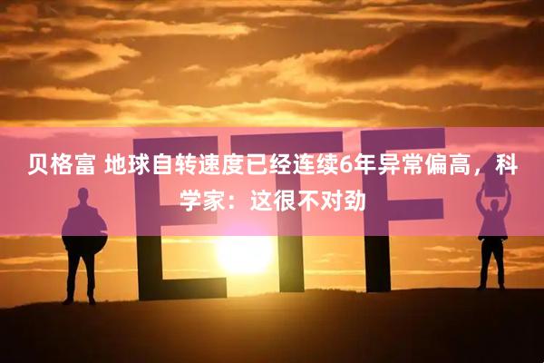 贝格富 地球自转速度已经连续6年异常偏高，科学家：这很不对劲