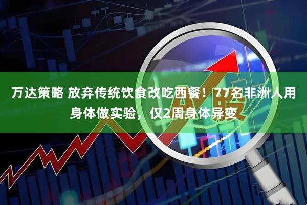 万达策略 放弃传统饮食改吃西餐！77名非洲人用身体做实验，仅2周身体异变