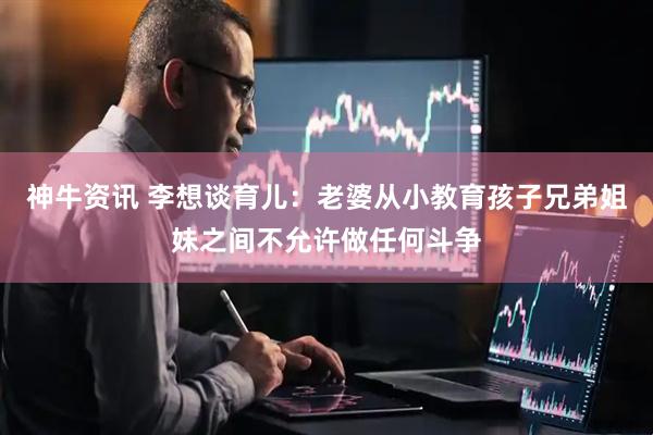 神牛资讯 李想谈育儿：老婆从小教育孩子兄弟姐妹之间不允许做任何斗争