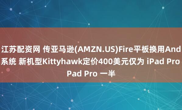 江苏配资网 传亚马逊(AMZN.US)Fire平板换用Android系统 新机型Kittyhawk定价400美元仅为 iPad Pro 一半