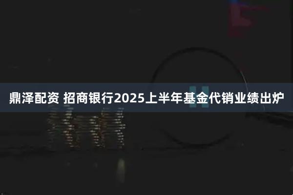 鼎泽配资 招商银行2025上半年基金代销业绩出炉