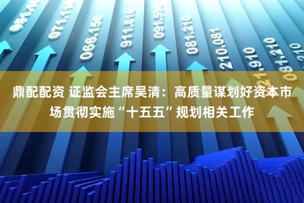 鼎配配资 证监会主席吴清：高质量谋划好资本市场贯彻实施“十五五”规划相关工作