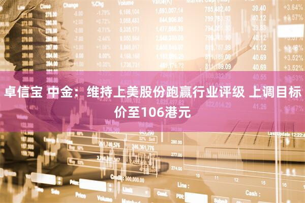 卓信宝 中金：维持上美股份跑赢行业评级 上调目标价至106港元