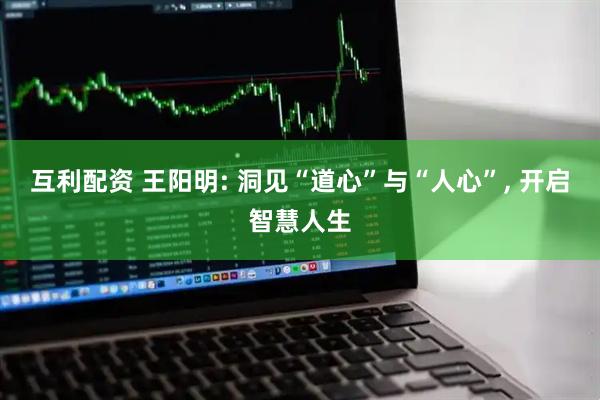 互利配资 王阳明: 洞见“道心”与“人心”, 开启智慧人生