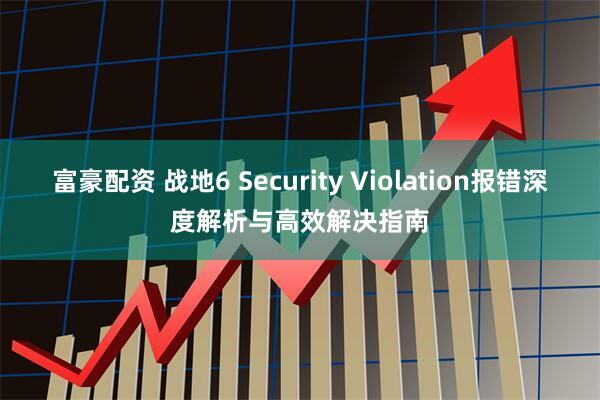 富豪配资 战地6 Security Violation报错深度解析与高效解决指南