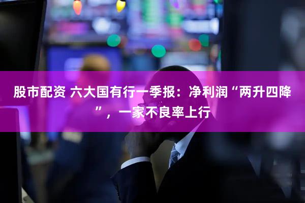 股市配资 六大国有行一季报：净利润“两升四降”，一家不良率上行