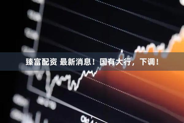 臻富配资 最新消息！国有大行，下调！