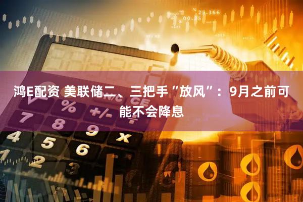 鸿E配资 美联储二、三把手“放风”：9月之前可能不会降息