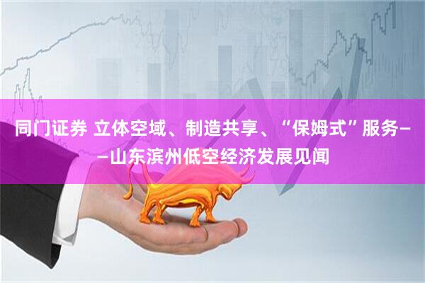 同门证券 立体空域、制造共享、“保姆式”服务——山东滨州低空经济发展见闻