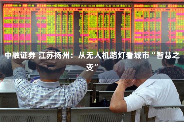 中融证券 江苏扬州：从无人机路灯看城市“智慧之变”