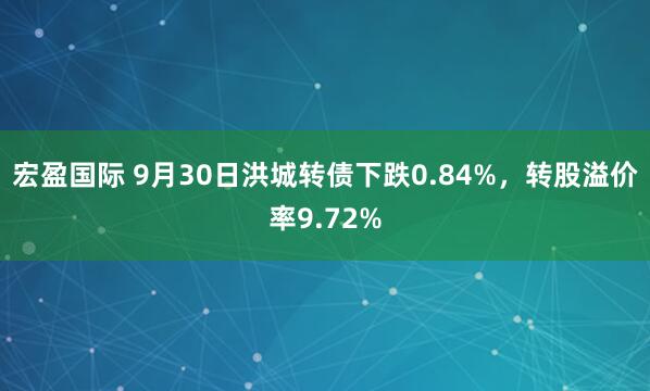 宏盈国际 9月30日洪城转债下跌0.84%，转股溢价率9.72%
