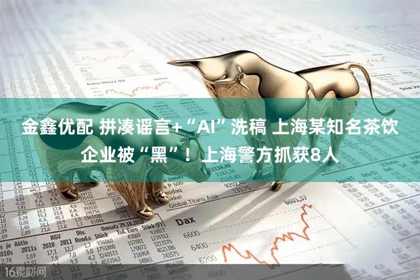 金鑫优配 拼凑谣言+“AI”洗稿 上海某知名茶饮企业被“黑”!上海警方抓获8人