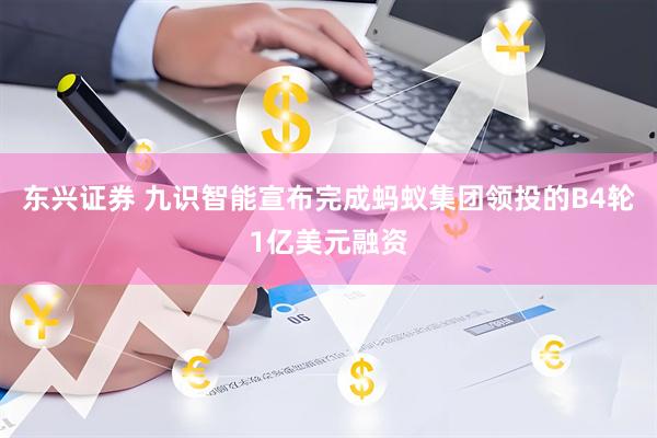 东兴证券 九识智能宣布完成蚂蚁集团领投的B4轮1亿美元融资