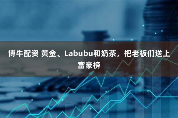 博牛配资 黄金、Labubu和奶茶，把老板们送上富豪榜