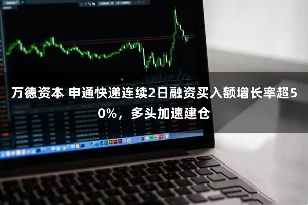 万德资本 申通快递连续2日融资买入额增长率超50%，多头加速建仓